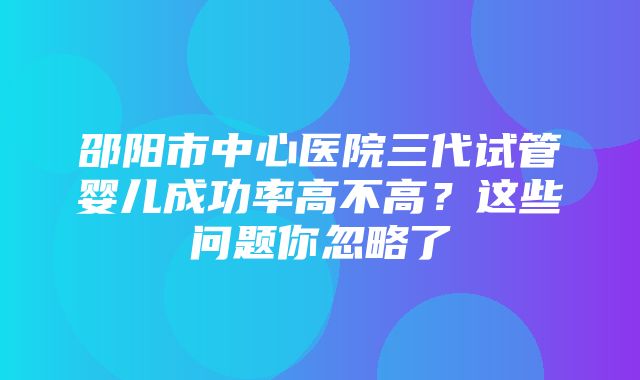 邵阳市中心医院三代试管婴儿成功率高不高？这些问题你忽略了