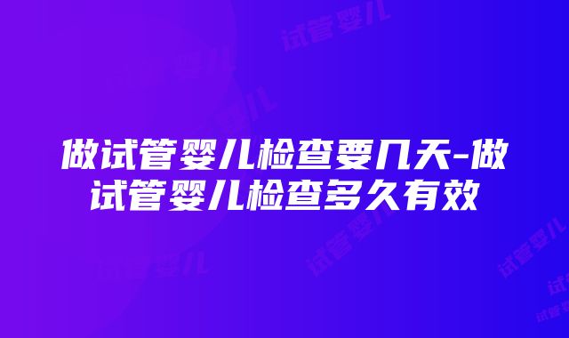 做试管婴儿检查要几天-做试管婴儿检查多久有效