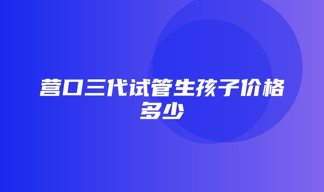 营口三代试管生孩子价格多少