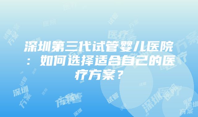 深圳第三代试管婴儿医院：如何选择适合自己的医疗方案？