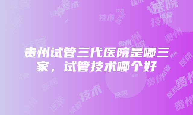 贵州试管三代医院是哪三家，试管技术哪个好