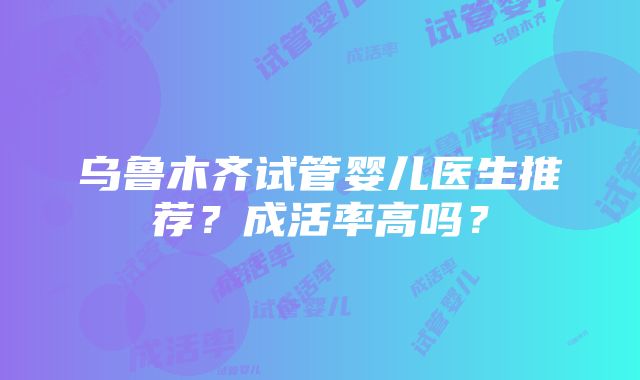 乌鲁木齐试管婴儿医生推荐？成活率高吗？