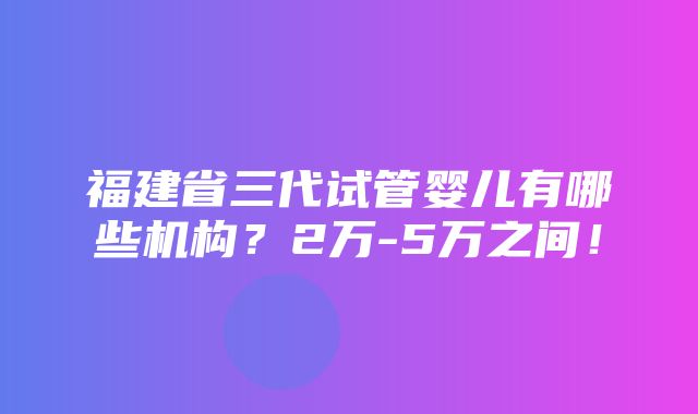 福建省三代试管婴儿有哪些机构？2万-5万之间！