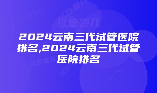 2024云南三代试管医院排名,2024云南三代试管医院排名