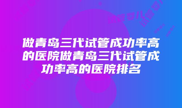 做青岛三代试管成功率高的医院做青岛三代试管成功率高的医院排名