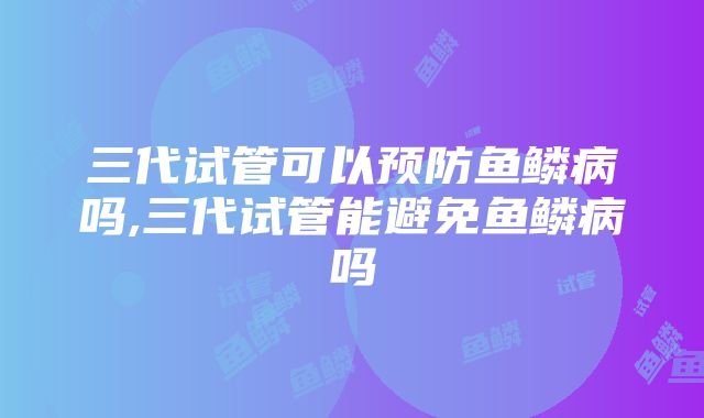 三代试管可以预防鱼鳞病吗,三代试管能避免鱼鳞病吗