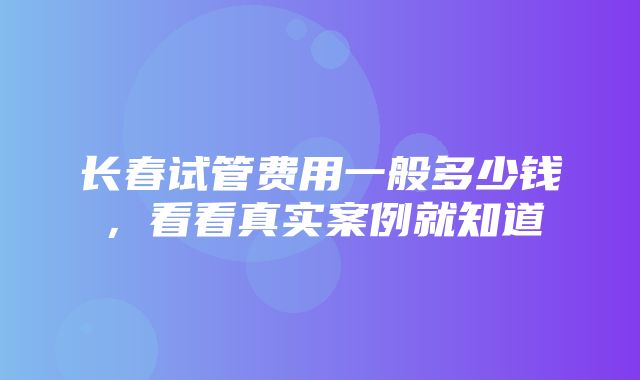 长春试管费用一般多少钱，看看真实案例就知道