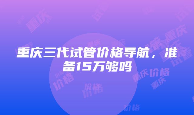 重庆三代试管价格导航，准备15万够吗