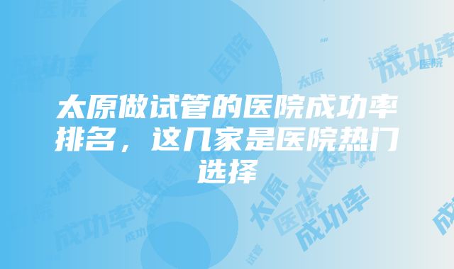 太原做试管的医院成功率排名，这几家是医院热门选择