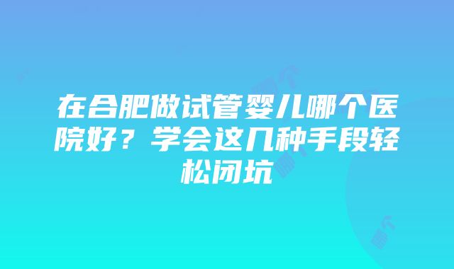 在合肥做试管婴儿哪个医院好？学会这几种手段轻松闭坑