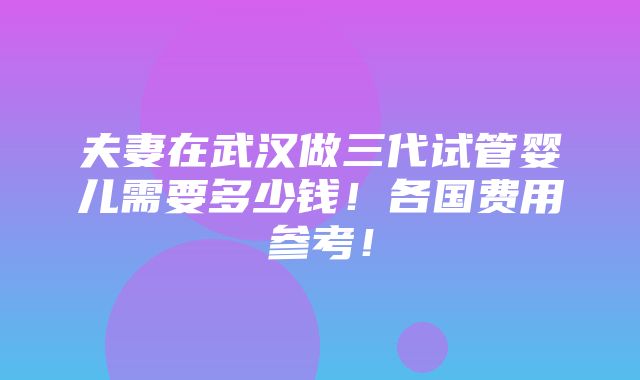 夫妻在武汉做三代试管婴儿需要多少钱！各国费用参考！