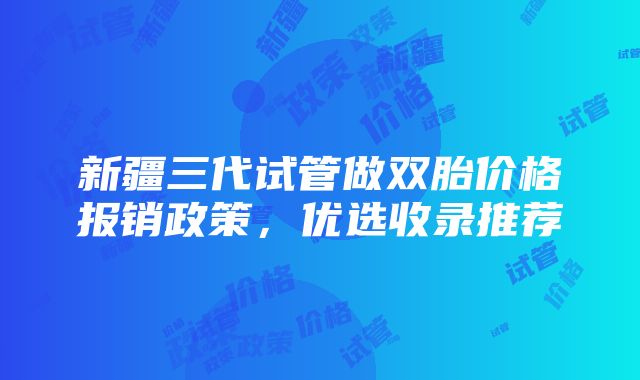 新疆三代试管做双胎价格报销政策，优选收录推荐