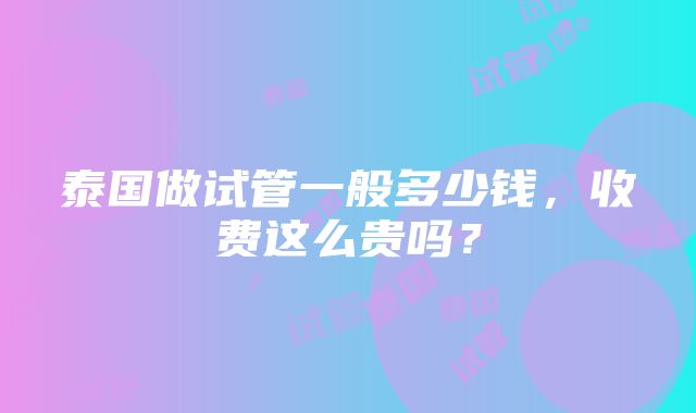 泰国做试管一般多少钱，收费这么贵吗？