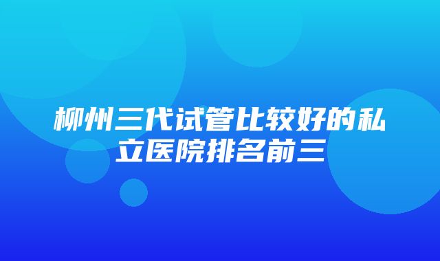 柳州三代试管比较好的私立医院排名前三