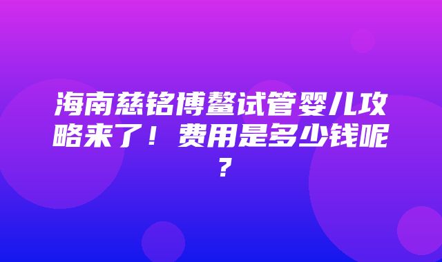 海南慈铭博鳌试管婴儿攻略来了！费用是多少钱呢？