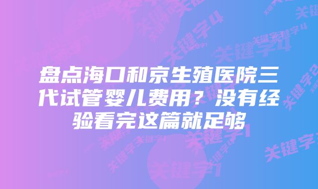 盘点海口和京生殖医院三代试管婴儿费用？没有经验看完这篇就足够