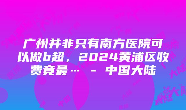 广州并非只有南方医院可以做b超，2024黄浦区收费竟最… - 中国大陆