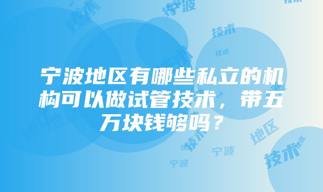 宁波地区有哪些私立的机构可以做试管技术，带五万块钱够吗？