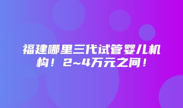 福建哪里三代试管婴儿机构！2~4万元之间！