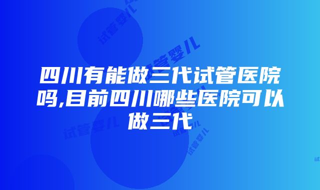 四川有能做三代试管医院吗,目前四川哪些医院可以做三代