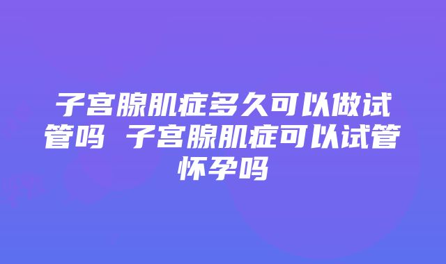 子宫腺肌症多久可以做试管吗 子宫腺肌症可以试管怀孕吗