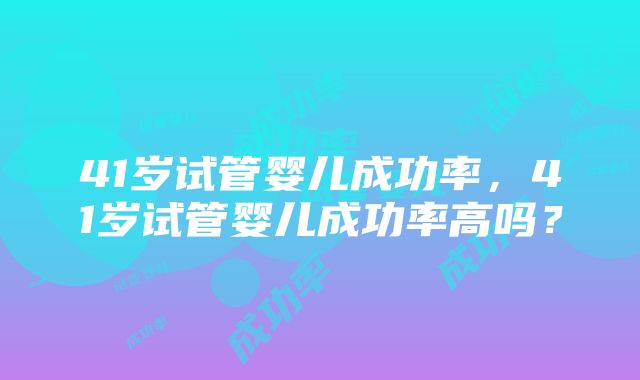 41岁试管婴儿成功率，41岁试管婴儿成功率高吗？