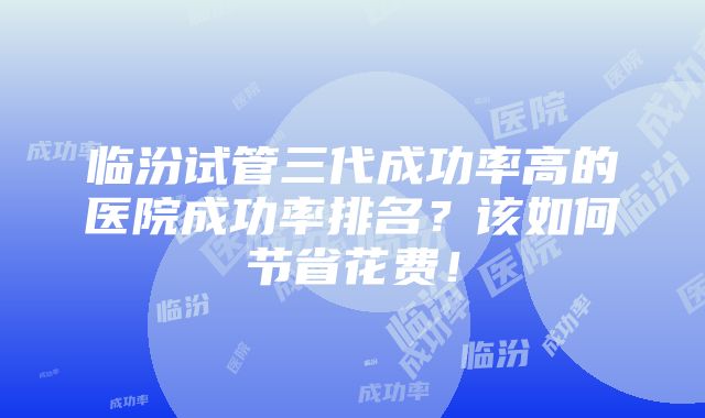 临汾试管三代成功率高的医院成功率排名？该如何节省花费！