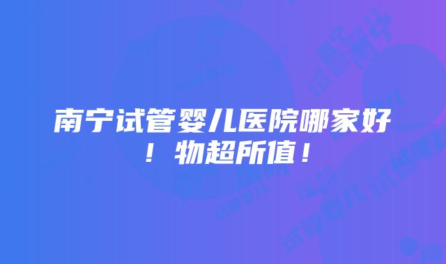 南宁试管婴儿医院哪家好！物超所值！