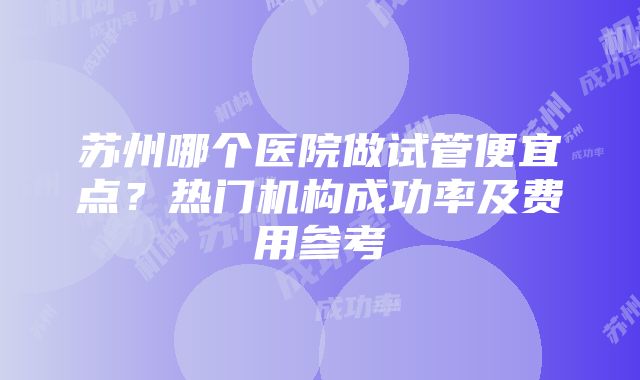 苏州哪个医院做试管便宜点？热门机构成功率及费用参考