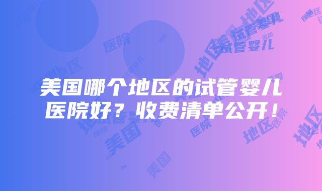 美国哪个地区的试管婴儿医院好？收费清单公开！