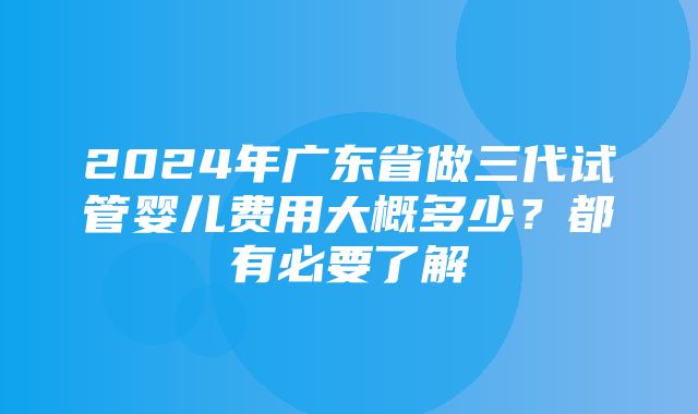 2024年广东省做三代试管婴儿费用大概多少？都有必要了解