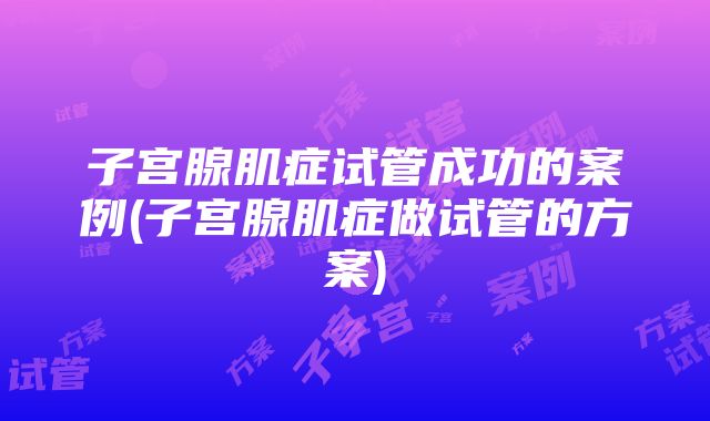 子宫腺肌症试管成功的案例(子宫腺肌症做试管的方案)