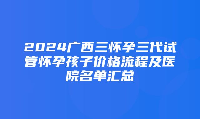 2024广西三怀孕三代试管怀孕孩子价格流程及医院名单汇总