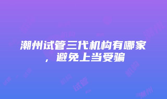 潮州试管三代机构有哪家，避免上当受骗