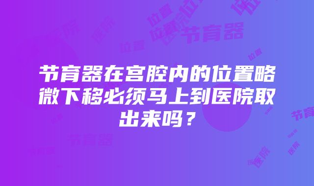 节育器在宫腔内的位置略微下移必须马上到医院取出来吗？