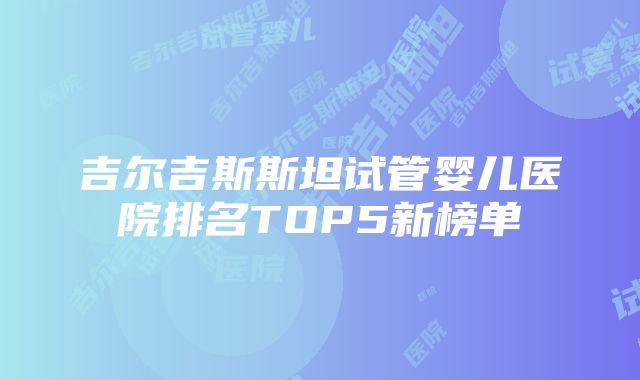 吉尔吉斯斯坦试管婴儿医院排名TOP5新榜单