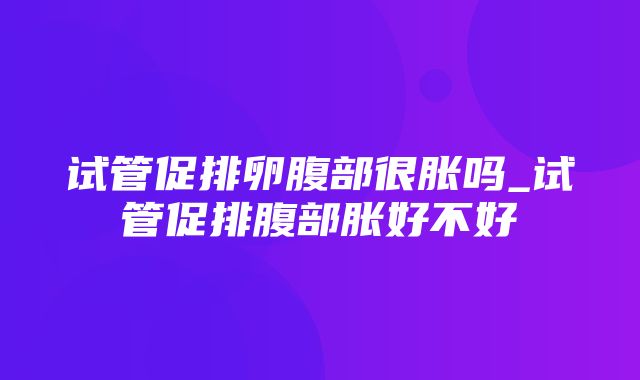 试管促排卵腹部很胀吗_试管促排腹部胀好不好