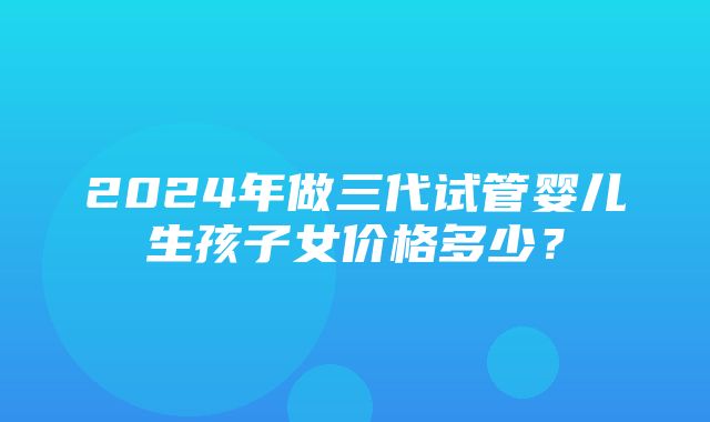 2024年做三代试管婴儿生孩子女价格多少？