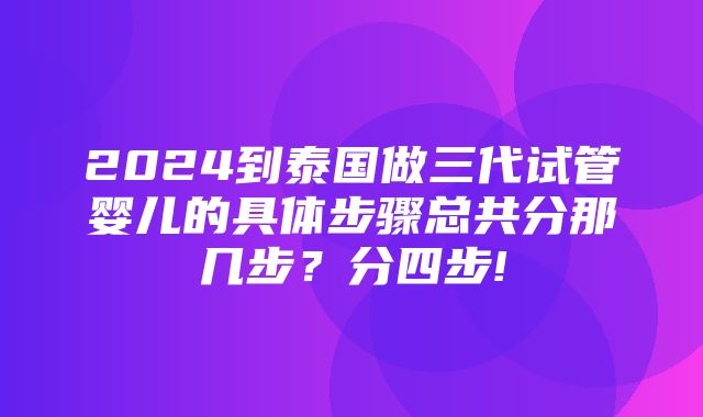 2024到泰国做三代试管婴儿的具体步骤总共分那几步？分四步!