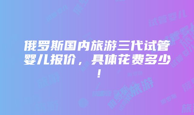 俄罗斯国内旅游三代试管婴儿报价，具体花费多少！