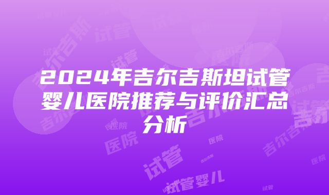 2024年吉尔吉斯坦试管婴儿医院推荐与评价汇总分析