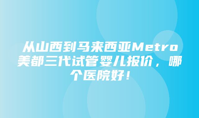 从山西到马来西亚Metro美都三代试管婴儿报价，哪个医院好！