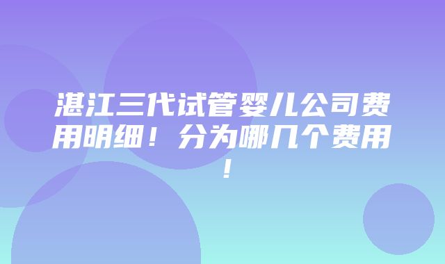 湛江三代试管婴儿公司费用明细！分为哪几个费用！