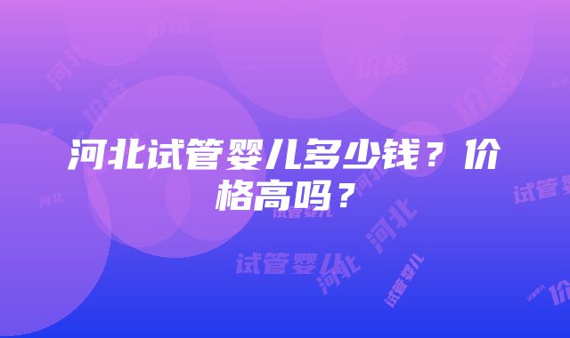 河北试管婴儿多少钱？价格高吗？