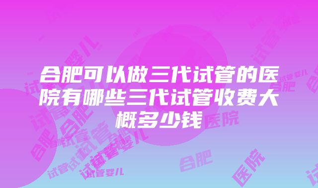 合肥可以做三代试管的医院有哪些三代试管收费大概多少钱