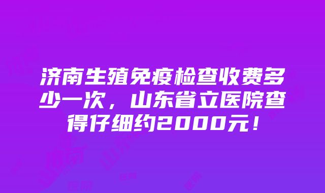 济南生殖免疫检查收费多少一次，山东省立医院查得仔细约2000元！