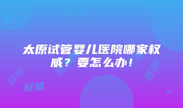 太原试管婴儿医院哪家权威？要怎么办！