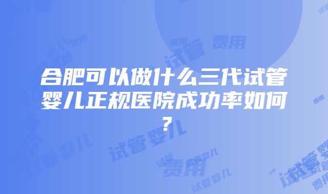 合肥可以做什么三代试管婴儿正规医院成功率如何？