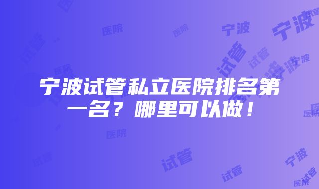 宁波试管私立医院排名第一名？哪里可以做！