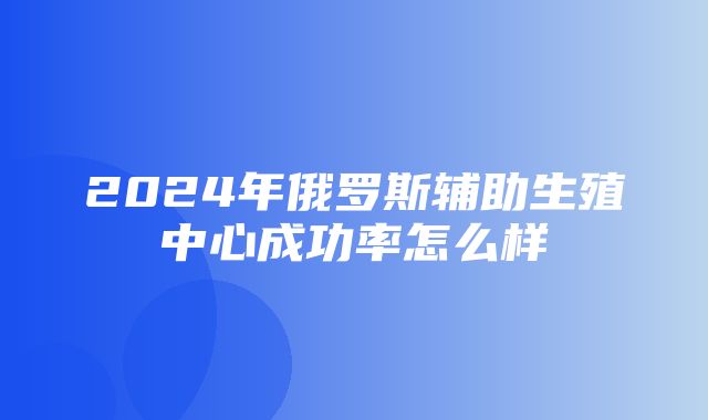 2024年俄罗斯辅助生殖中心成功率怎么样